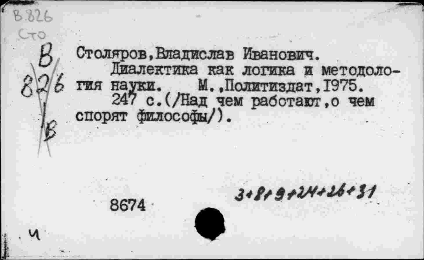 ﻿
то
Столяров,Владислав Иванович.
Диалектика как логика и методология науки. М.»Политиздат,1975.
247 с.(/Над чем работают,© чем спорят философы/).
. Ч
8674